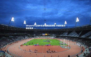 mksports-上海申花逆境翻盘显韧性 外援双星闪耀定胜局