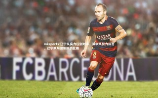 mksports-辽宁队实力压倒对手，深圳队努力反击，辽宁队与深圳队的比赛