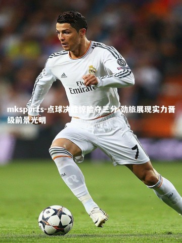 mksports-点球决胜惊险夺三分 劲旅展现实力晋级前景光明