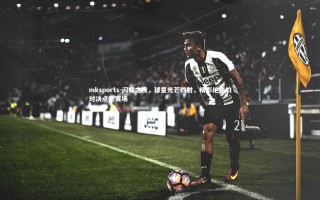 mksports-闪耀之夜，球星光芒四射，精彩绝伦的对决点燃赛场