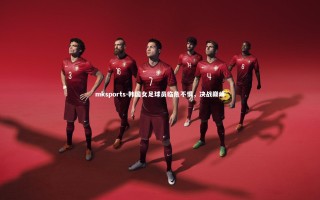 mksports-韩国女足球员临危不惧，决战巅峰